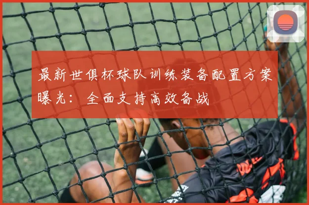 最新世俱杯球队训练装备配置方案曝光：全面支持高效备战