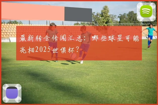 最新转会传闻汇总：哪些球星可能亮相2025世俱杯？